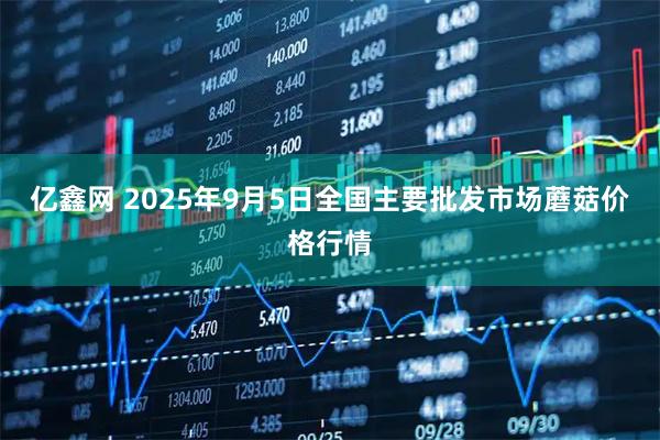亿鑫网 2025年9月5日全国主要批发市场蘑菇价格行情