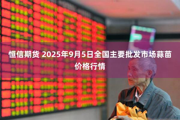 恒信期货 2025年9月5日全国主要批发市场蒜苗价格行情