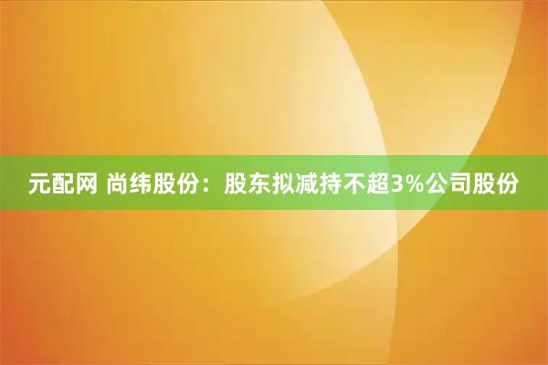 元配网 尚纬股份：股东拟减持不超3%公司股份