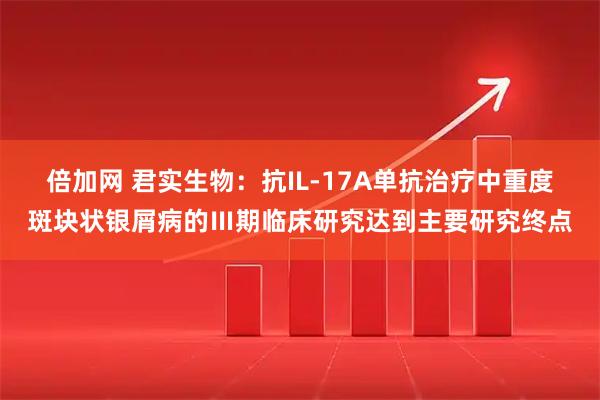 倍加网 君实生物：抗IL-17A单抗治疗中重度斑块状银屑病的Ⅲ期临床研究达到主要研究终点