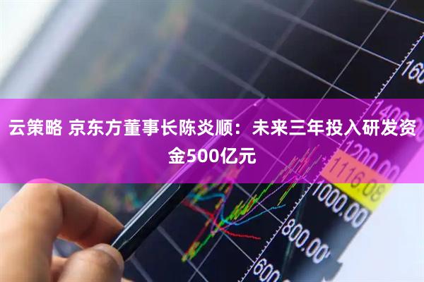云策略 京东方董事长陈炎顺：未来三年投入研发资金500亿元
