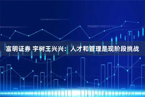 富明证券 宇树王兴兴：人才和管理是现阶段挑战