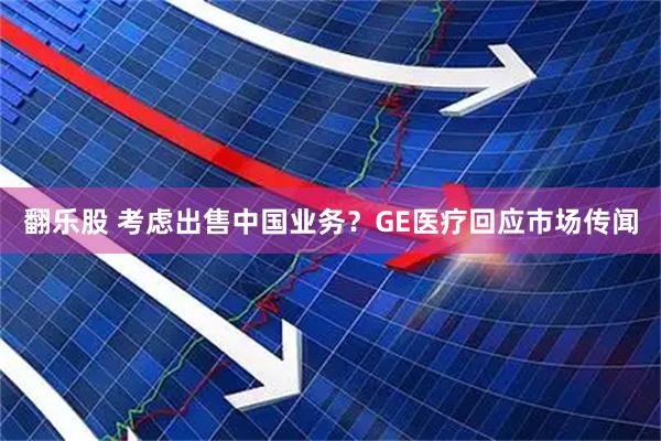 翻乐股 考虑出售中国业务？GE医疗回应市场传闻