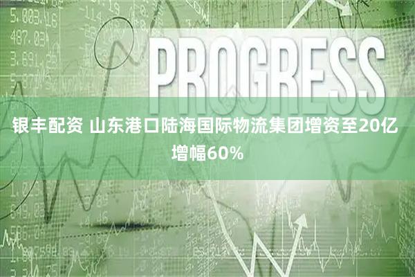 银丰配资 山东港口陆海国际物流集团增资至20亿 增幅60%