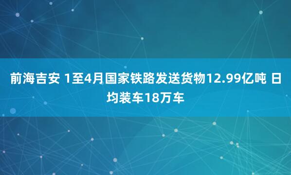 前海吉安 1至4月国家铁路发送货物12.99亿吨 日均装车18万车