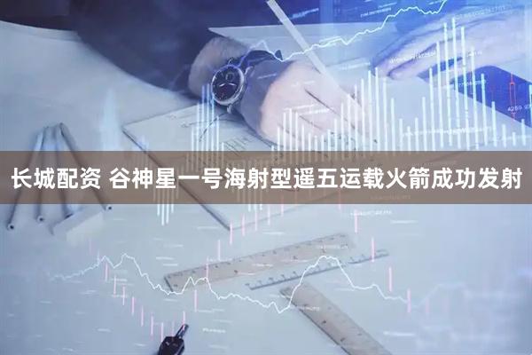 长城配资 谷神星一号海射型遥五运载火箭成功发射