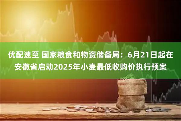 优配速至 国家粮食和物资储备局：6月21日起在安徽省启动2025年小麦最低收购价执行预案