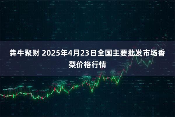 犇牛聚财 2025年4月23日全国主要批发市场香梨价格行情