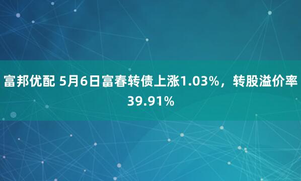 富邦优配 5月6日富春转债上涨1.03%，转股溢价率39.91%