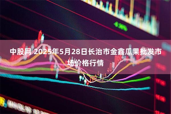 中股网 2025年5月28日长治市金鑫瓜果批发市场价格行情