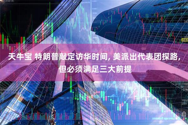 天牛宝 特朗普敲定访华时间, 美派出代表团探路, 但必须满足三大前提