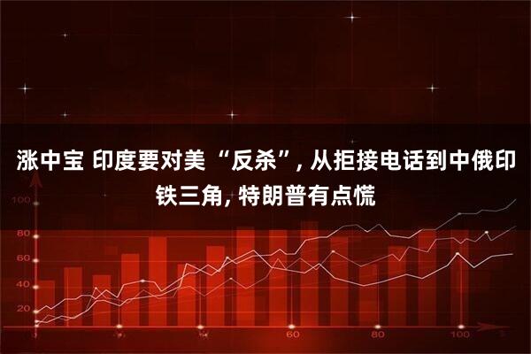 涨中宝 印度要对美 “反杀”, 从拒接电话到中俄印铁三角, 特朗普有点慌