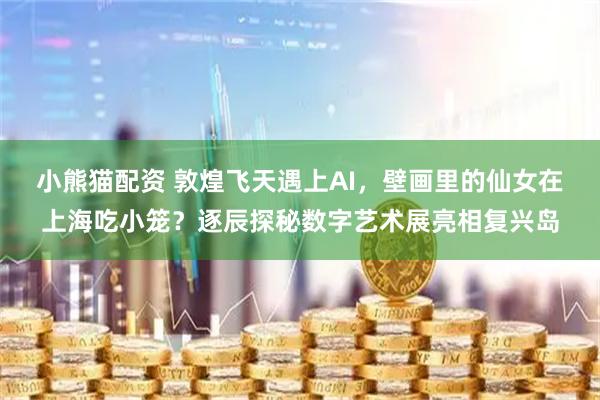 小熊猫配资 敦煌飞天遇上AI，壁画里的仙女在上海吃小笼？逐辰探秘数字艺术展亮相复兴岛