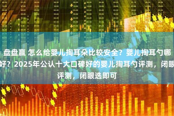 盘盘赢 怎么给婴儿掏耳朵比较安全？婴儿掏耳勺哪个牌子好？2025年公认十大口碑好的婴儿掏耳勺评测，闭眼选即可