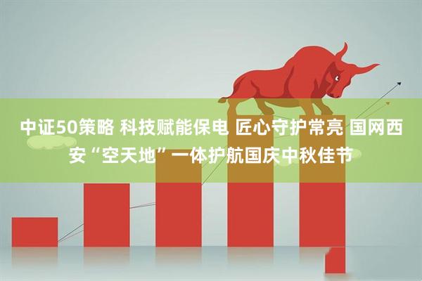 中证50策略 科技赋能保电 匠心守护常亮 国网西安“空天地”一体护航国庆中秋佳节