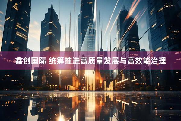鑫创国际 统筹推进高质量发展与高效能治理