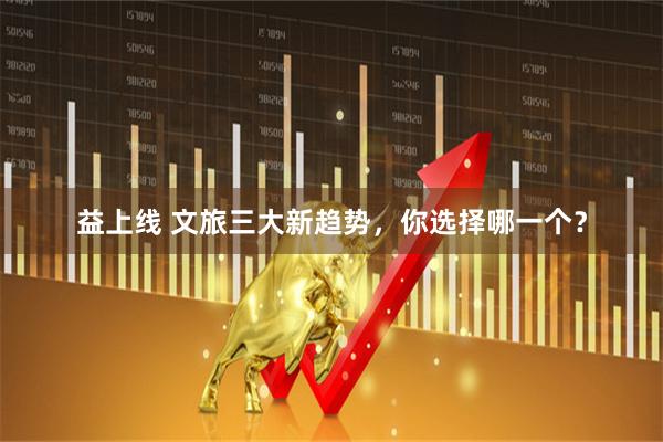 益上线 文旅三大新趋势，你选择哪一个？