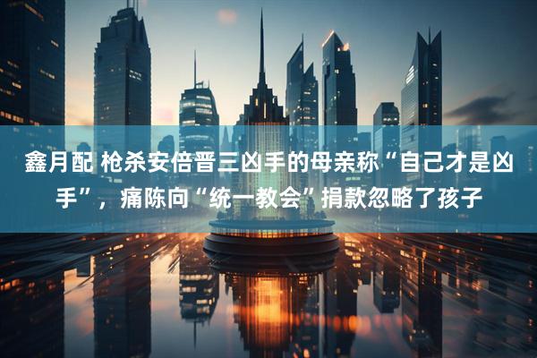 鑫月配 枪杀安倍晋三凶手的母亲称“自己才是凶手”，痛陈向“统一教会”捐款忽略了孩子