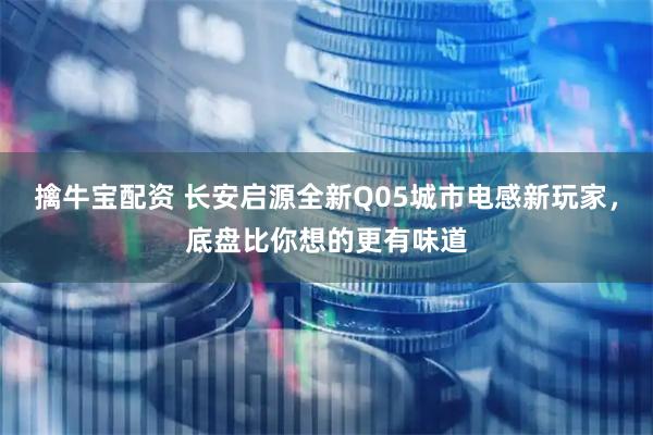 擒牛宝配资 长安启源全新Q05城市电感新玩家，底盘比你想的更有味道