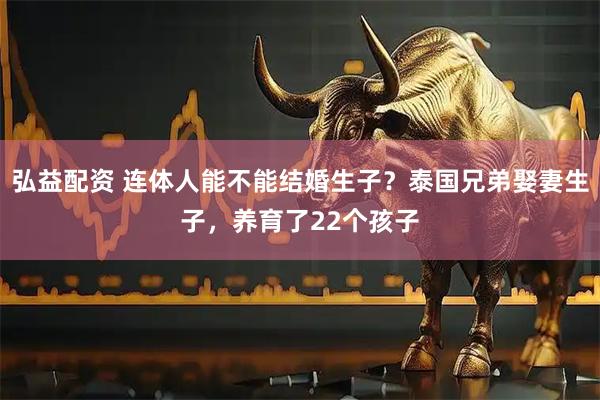 弘益配资 连体人能不能结婚生子？泰国兄弟娶妻生子，养育了22个孩子