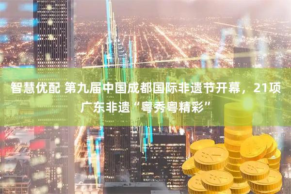 智慧优配 第九届中国成都国际非遗节开幕，21项广东非遗“粤秀粤精彩”