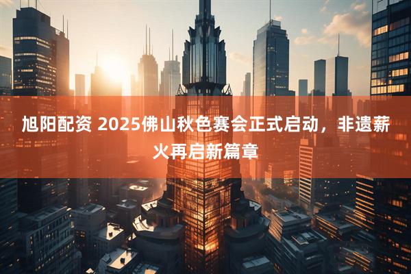 旭阳配资 2025佛山秋色赛会正式启动，非遗薪火再启新篇章