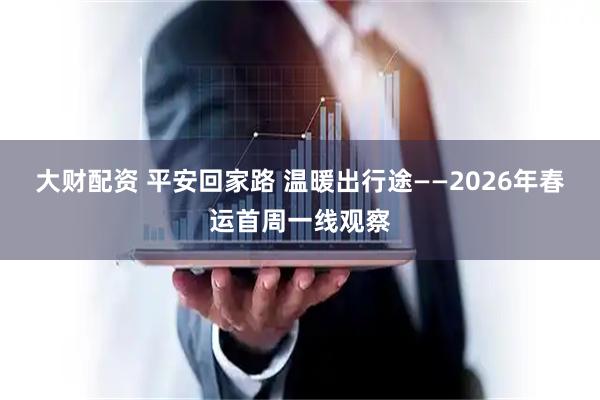 大财配资 平安回家路 温暖出行途——2026年春运首周一线观察