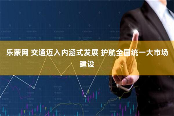 乐蒙网 交通迈入内涵式发展 护航全国统一大市场建设