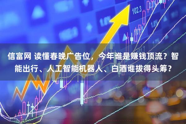信富网 读懂春晚广告位，今年谁是赚钱顶流？智能出行、人工智能机器人、白酒谁拔得头筹？