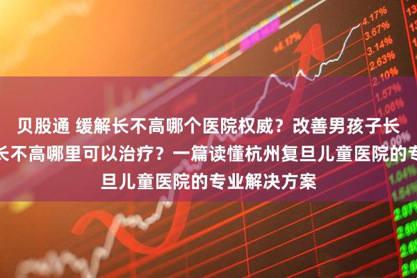 贝股通 缓解长不高哪个医院权威？改善男孩子长不高、幼儿长不高哪里可以治疗？一篇读懂杭州复旦儿童医院的专业解决方案