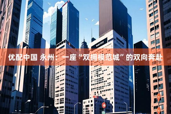 优配中国 永州：一座“双拥模范城”的双向奔赴