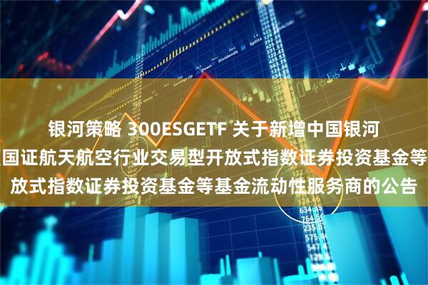 银河策略 300ESGETF 关于新增中国银河证券股份有限公司为华夏国证航天航空行业交易型开放式指数证券投资基金等基金流动性服务商的公告