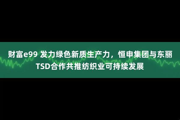 财富e99 发力绿色新质生产力，恒申集团与东丽TSD合作共推纺织业可持续发展