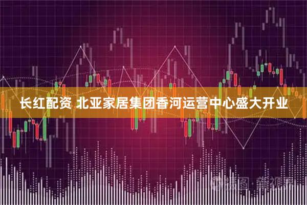 长红配资 北亚家居集团香河运营中心盛大开业