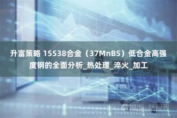 升富策略 15538合金（37MnB5）低合金高强度钢的全面分析_热处理_淬火_加工