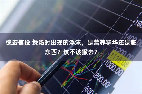 德宏信投 煲汤时出现的浮沫，是营养精华还是脏东西？该不该撇去？