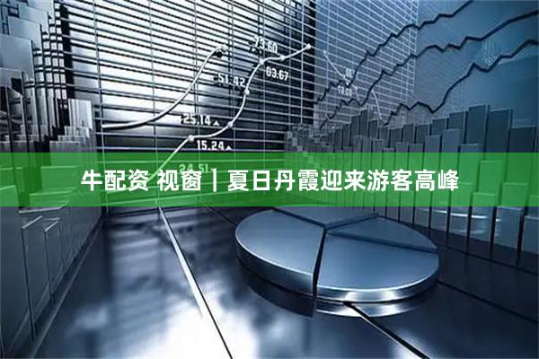 牛配资 视窗｜夏日丹霞迎来游客高峰